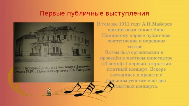 Первые публичные выступления В том же 1911 году А.И.Майоров организовал также Ване Паницкому первое публичное выступление в народном театре. Затем был организован и проведён в местном кинотеатре («Триумф») первый открытый платный концерт. Вскоре состоялись и прошли с большим успехом ещё два платных концерта.