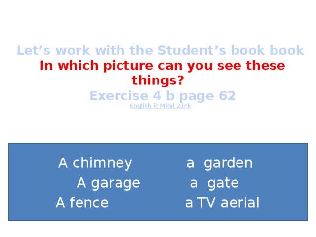 Let’s work with the Student’s book book   In which picture can you see these things?  Exercise 4 b page 62  English in Mind 2.lnk A chimney a garden A garage a gate A fence a TV aerial