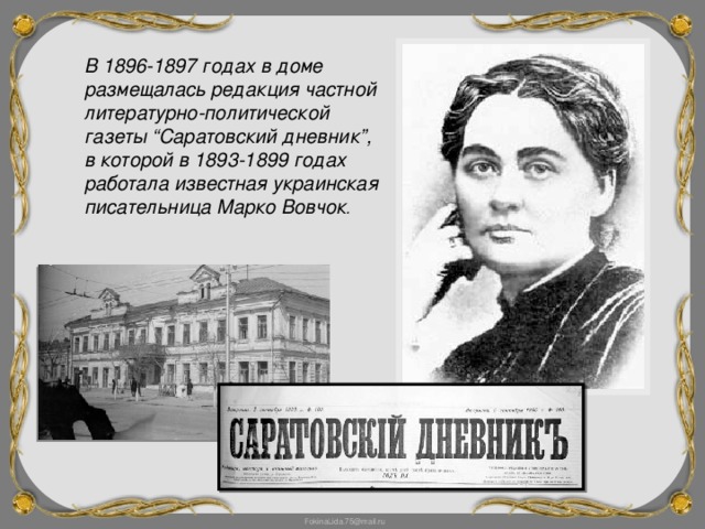 В 1896-1897 годах в доме размещалась редакция частной литературно-политической газеты “Саратовский дневник”, в которой в 1893-1899 годах работала известная украинская писательница Марко Вовчок .