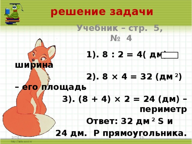 решение задачи Учебник – стр. 5, № 4  1). 8 : 2 = 4( дм) – ширина  2). 8 × 4 = 32 (дм  2 ) – его площадь 3). (8 + 4) × 2 = 24 (дм) – периметр  Ответ: 32 дм 2 S и 24 дм. P прямоугольника. 2/7/17