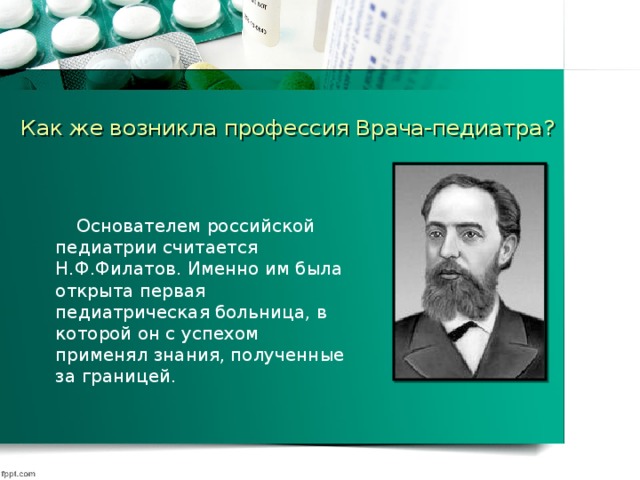 Как же возникла профессия Врача-педиатра?  Основателем российской педиатрии считается Н.Ф.Филатов. Именно им была открыта первая педиатрическая больница, в которой он с успехом применял знания, полученные за границей.