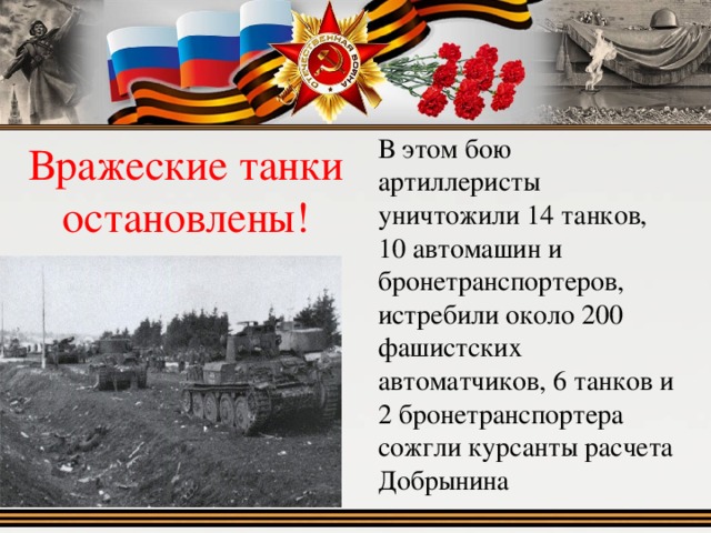 Вражеские танки остановлены!  В этом бою артиллеристы уничтожили 14 танков, 10 автомашин и бронетранспортеров, истребили около 200 фашистских автоматчиков, 6 танков и 2 бронетранспортера сожгли курсанты расчета Добрынина