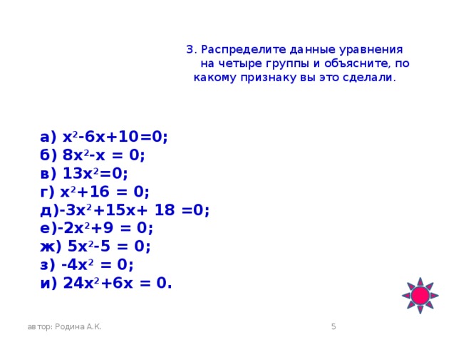 3. Распределите данные уравнения  на четыре группы и объясните, по  какому признаку вы это сделали.   а) х 2 -6х+10=0; б) 8х 2 -х = 0; в) 13х 2 =0; г) х 2 +16 = 0; д)-3х 2 +15х+ 18 =0; е)-2х 2 +9 = 0; ж) 5х 2 -5 = 0; з) -4x 2 = 0; и) 24х 2 +6х = 0. автор: Родина А.К.