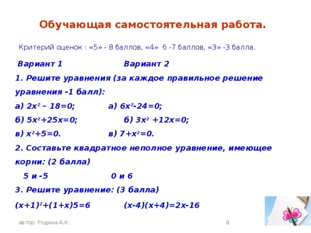 Обучающая самостоятельная работа.  Критерий оценок : «5» - 8 баллов, «4» 6 -7 баллов, «3» -3 балла.  Вариант 1     Вариант 2 1. Решите уравнения (за каждое правильное решение уравнения -1 балл): а) 2x 2 – 18=0;    а) 6х 2 -24=0; б) 5х 2 +25х=0;    б) 3х 2 +12х=0; в) х 2 +5=0.     в) 7+х 2 =0. 2. Составьте квадратное неполное уравнение, имеющее корни: (2 балла)  5 и -5     0 и 6 3. Решите уравнение: (3 балла) (х+1) 2 +(1+х)5=6    (х-4)(х+4)=2х-16   автор: Родина А.К.