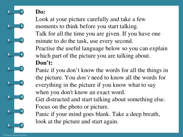 Do: Look at your picture carefully and take a few moments to think before you start talking. Talk for all the time you are given. If you have one minute to do the task, use every second. Practise the useful language below so you can explain which part of the picture you are talking about. Don’t: Panic if you don’t know the words for all the things in the picture. You  don’t  need to know all the words for everything in the picture if you know what to say when you don't know an exact word.   Get distracted and start talking about something else. Focus on the photo or picture. Panic if your mind goes blank. Take a deep breath, look at the picture and start again.