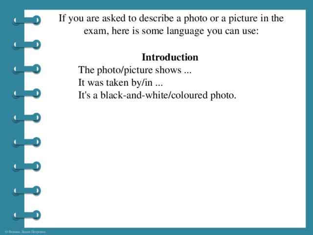 If you are asked to describe a photo or a picture in the exam, here is some language you can use:    Introduction The photo/picture shows ... It was taken by/in ... It's a black-and-white/coloured photo.