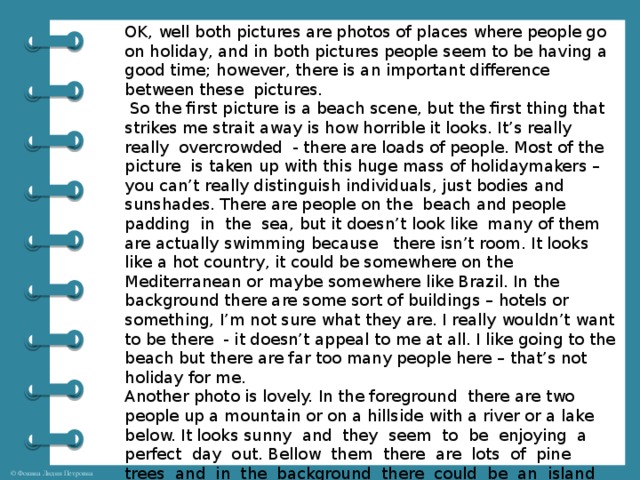 OK, well both pictures are photos of places where people go on holiday, and in both pictures people seem to be having a good time; however, there is an important difference between these pictures.  So the first picture is a beach scene, but the first thing that strikes me strait away is how horrible it looks. It’s really really overcrowded - there are loads of people. Most of the picture is taken up with this huge mass of holidaymakers – you can’t really distinguish individuals, just bodies and sunshades. There are people on the beach and people padding in the sea, but it doesn’t look like many of them are actually swimming because there isn’t room. It looks like a hot country, it could be somewhere on the Mediterranean or maybe somewhere like Brazil. In the background there are some sort of buildings – hotels or something, I’m not sure what they are. I really wouldn’t want to be there - it doesn’t appeal to me at all. I like going to the beach but there are far too many people here – that’s not holiday for me. Another photo is lovely. In the foreground there are two people up a mountain or on a hillside with a river or a lake below. It looks sunny and they seem to be enjoying a perfect day out. Bellow them there are lots of pine trees and in the background there could be an island … or perhaps it’s the other side of the river. Anyway, it looks like they’re in Scandinavia or possibly Canada or the USA. I think the people are walkers or travelers. It’s very pretty – it looks like a really peaceful, unspoilt place – I’d love to be there.    