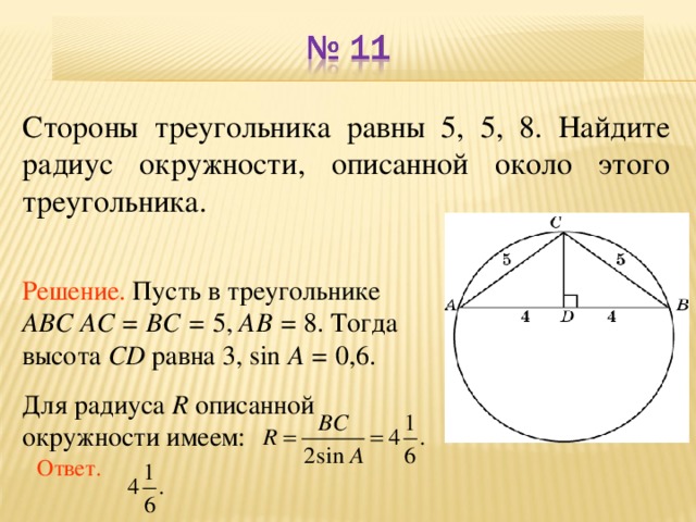 Стороны треугольника равны 5, 5, 8. Найдите радиус окружности, описанной около этого треугольника. Решение. Пусть в треугольнике ABC AC = BC = 5, AB = 8.  Тогда высота CD равна 3, sin A = 0,6. Для радиуса R описанной окружности имеем: В режиме слайдов ответы появляются после кликанья мышкой Ответ. 13
