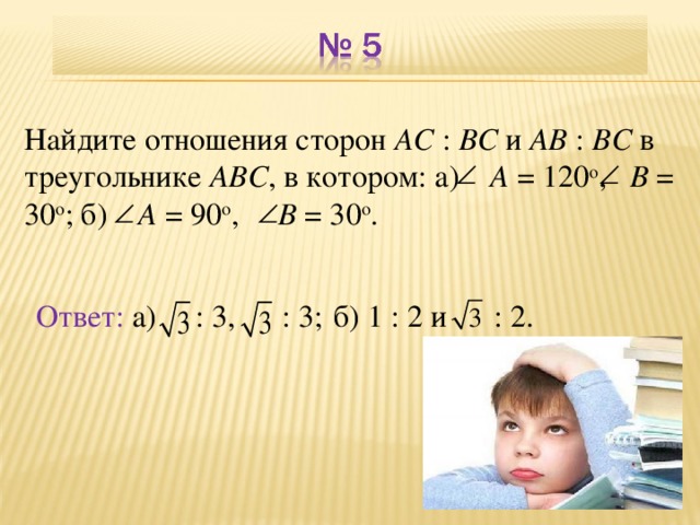 Найдите отношения сторон АС : ВС и АВ : ВС в треугольнике  АВС , в котором: а)  A = 120 о ,  B = 30 о ; б)   A = 90 о ,  B = 30 о . Ответ:  а)  : 3,  : 3; б) 1 : 2 и  : 2. В режиме слайдов ответы появляются после кликанья мышкой 7