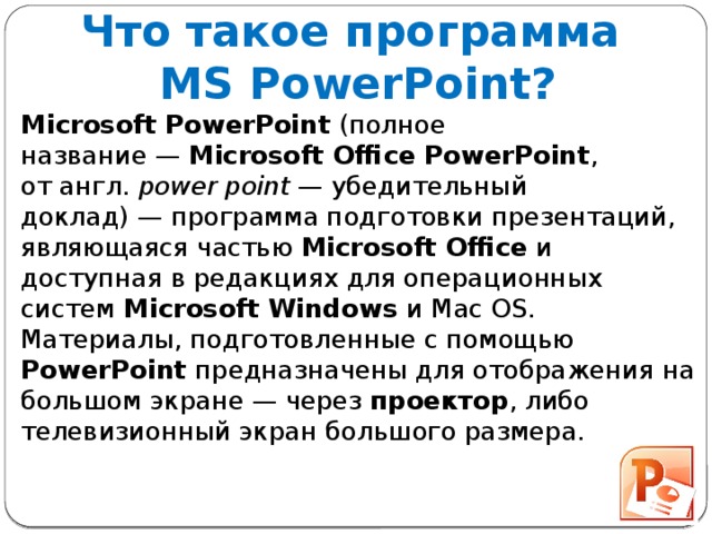 Что такое программа  MS PowerPoint? Microsoft PowerPoint  (полное название —  Microsoft Office PowerPoint , от англ.  power point  — убедительный доклад) — программа подготовки презентаций, являющаяся частью  Microsoft Office  и доступная в редакциях для операционных систем  Microsoft Windows  и Mac OS. Материалы, подготовленные с помощью PowerPoint предназначены для отображения на большом экране — через  проектор , либо телевизионный экран большого размера.