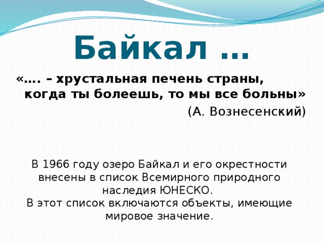 Байкал … «…. – хрустальная печень страны, когда ты болеешь, то мы все больны» (А. Вознесенский) В 1966 году озеро Байкал и его окрестности внесены в список Всемирного природного наследия ЮНЕСКО. В этот список включаются объекты, имеющие мировое значение.