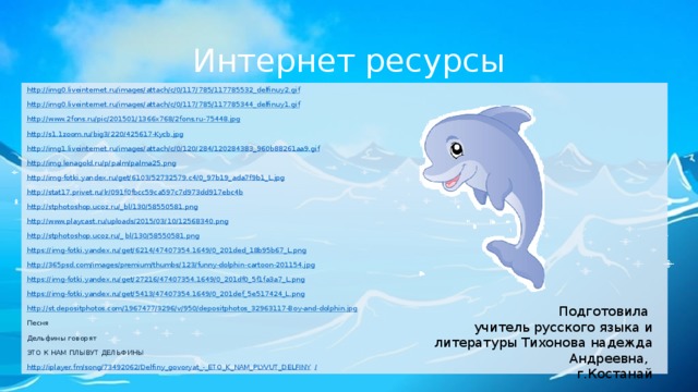 Интернет ресурсы http://img0.liveinternet.ru/images/attach/c/0/117/785/117785532_delfinuy2.gif http://img0.liveinternet.ru/images/attach/c/0/117/785/117785344_delfinuy1.gif http://www.2fons.ru/pic/201501/1366x768/2fons.ru-75448.jpg http:// s1.1zoom.ru/big3/220/425617-Kycb.jpg http://img1.liveinternet.ru/images/attach/c/0/120/284/120284383_960b88261aa9.gif http://img.lenagold.ru/p/palm/palma25.png http://img-fotki.yandex.ru/get/6103/52732579.c4/0_97b19_ada7f9b1_L.jpg http://stat17.privet.ru/lr/091f0fbcc59ca597c7d973dd917ebc4b http://stphotoshop.ucoz.ru/_bl/130/58550581.png http://www.playcast.ru/uploads/2015/03/10/12568340.png http://stphotoshop.ucoz.ru/_ bl/130/58550581.png https://img-fotki.yandex.ru/get/6214/47407354.1649/0_201ded_18b95b67_L.png http://365psd.com/images/premium/thumbs/123/funny-dolphin-cartoon-201154.jpg https://img-fotki.yandex.ru/get/27216/47407354.1649/0_201df0_5f1fa3a7_L.png https://img-fotki.yandex.ru/get/5413/47407354.1649/0_201def_5e517424_L.png http://st.depositphotos.com/1967477/3296/v/950/depositphotos_32963117-Boy-and-dolphin.jpg Песня Дельфины говорят ЭТО К НАМ ПЛЫВУТ ДЕЛЬФИНЫ http://iplayer.fm/song/73492062/Delfiny_govoryat_-_ETO_K_NAM_PLYVUT_DELFINY / Подготовила учитель русского языка и литературы Тихонова надежда Андреевна, г.Костанай