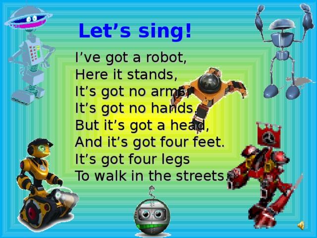Let’s sing! I’ve got a robot, Here it stands, It’s got no arms, It’s got no hands. But it’s got a head, And it’s got four feet. It’s got four legs To walk in the streets.