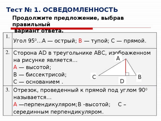 Тест № 1. ОСВЕДОМЛЕННОСТЬ Продолжите предложение, выбрав правильный  вариант ответа. 1. Угол 95 0 …A — острый; B  — тупой; C — прямой. 2. Сторона AD в треугольнике ABC, изображенном на рисунке является… 3. A  — высотой; Отрезок, проведенный к прямой под углом 90 0 называется… A  —перпендикуляром;  B -высотой;  C –серединным перпендикуляром. B — биссектрисой; C — основанием . A B C D