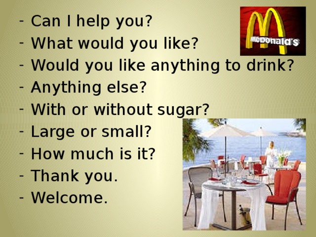Can I help you? What would you like? Would you like anything to drink? Anything else? With or without sugar? Large or small? How much is it? Thank you. Welcome.