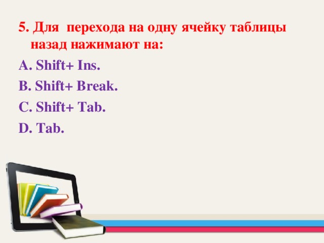 5 . Для перехода на одну ячейку таблицы назад нажимают на: А. Shift + Ins . В. Shift + Break . С. Shift + Tab . D . Tab.