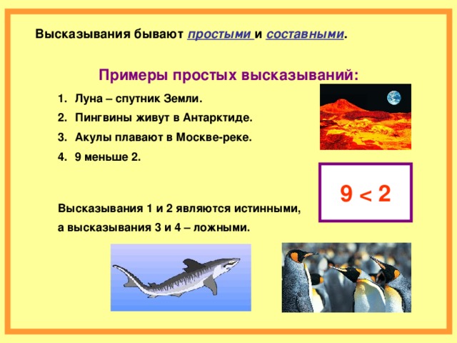 Высказывания бывают простыми и составными .   Примеры простых высказываний:  Луна – спутник Земли. Пингвины живут в Антарктиде. Акулы плавают в Москве-реке. 9 меньше 2.  9  Высказывания 1 и 2 являются истинными, а высказывания 3 и 4 – ложными.