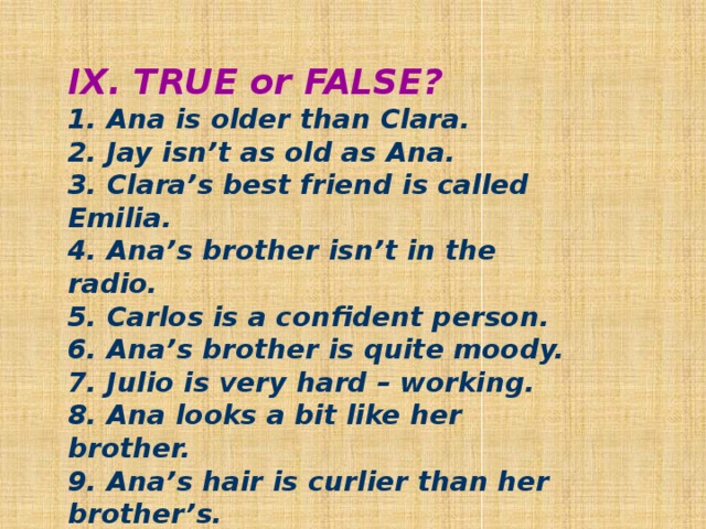 IX. TRUE or FALSE? 1. Ana is older than Clara. 2. Jay isn’t as old as Ana. 3. Clara’s best friend is called Emilia. 4. Ana’s brother isn’t in the radio. 5. Carlos is a confident person. 6. Ana’s brother is quite moody. 7. Julio is very hard – working. 8. Ana looks a bit like her brother. 9. Ana’s hair is curlier than her brother’s.