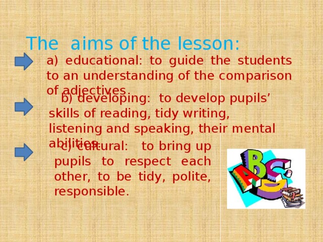 The aims of the lesson: a) educational: to guide the students to an understanding of the comparison of adjectives     b) developing:  to develop pupils’ skills of reading, tidy writing, listening and speaking, their mental abilities.                      c) cultural:   to bring up pupils to respect each other, to be tidy, polite, responsible.