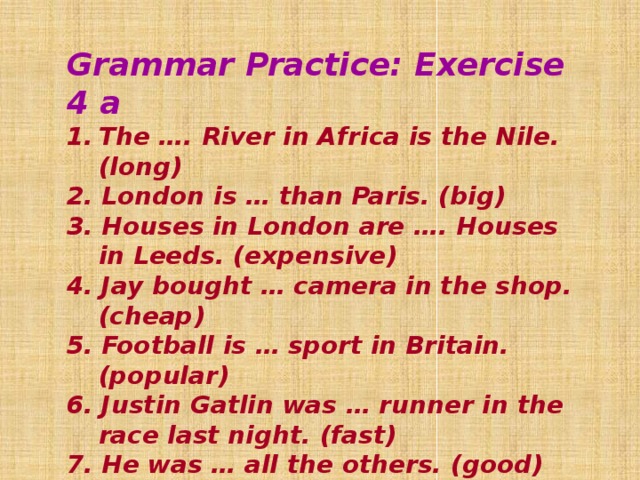 Grammar Practice: Exercise 4 a The …. River in Africa is the Nile. (long) 2. London is … than Paris. (big) 3. Houses in London are …. Houses in Leeds. (expensive) 4. Jay bought … camera in the shop. (cheap) 5. Football is … sport in Britain. (popular) 6. Justin Gatlin was … runner in the race last night. (fast) 7. He was … all the others. (good) 8. I think basketball is … football. (exciting) 9. You must be … . (careful)