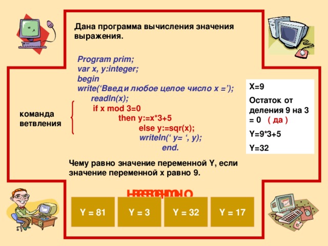 Дана программа вычисления значения выражения. Program prim; var x, y:integer; begin write(‘Введи любое целое число x =’); readln(x);  if x mod 3=0 then y:=x*3+5 else y:=sqr(x);  writeln(‘ y= ‘, y); end. X=9 Остаток от деления 9 на 3 = 0 ( да ) Y=9*3+5 Y=32 команда ветвления Чему равно значение переменной Y, если значение переменной x равно 9. верно неверно Y = 81 Y = 32 Y = 17 Y = 3
