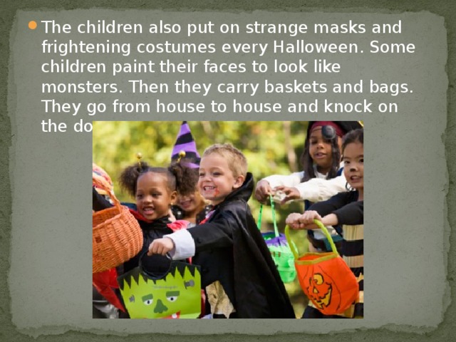 The children also put on strange masks and frightening costumes every Halloween. Some children paint their faces to look like monsters. Then they carry baskets and bags. They go from house to house and knock on the doors.
