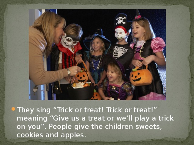 They sing “Trick or treat! Trick or treat!” meaning “Give us a treat or we’ll play a trick on you”. People give the children sweets, cookies and apples.