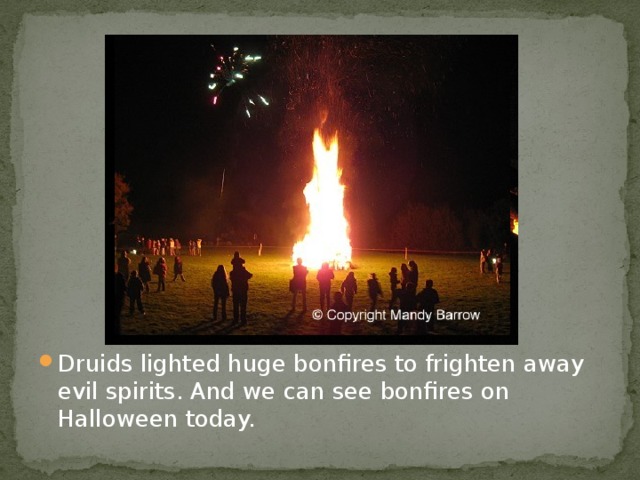 Druids lighted huge bonfires to frighten away evil spirits. And we can see bonfires on Halloween today.