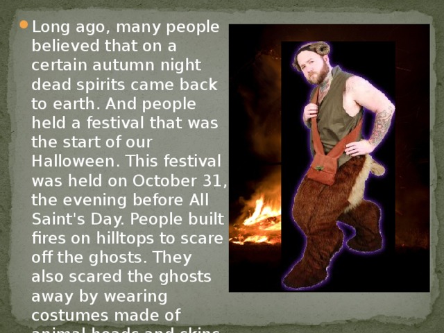 Long ago, many people believed that on a certain autumn night dead spirits came back to earth. And people held a festival that was the start of our Halloween. This festival was held on October 31, the evening before All Saint's Day. People built fires on hilltops to scare off the ghosts. They also scared the ghosts away by wearing costumes made of animal heads and skins.