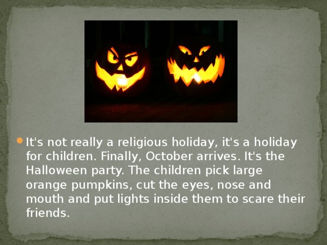 It's not really a religious holiday, it's a holiday for children. Finally, October arrives. It's the Halloween party. The children pick large orange pumpkins, cut the eyes, nose and mouth and put lights inside them to scare their friends.