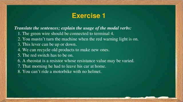 Exercise 1 Translate the sentences; explain the usage of the modal verbs:  1. The green wire should be connected to terminal 4.  2. You mustn’t turn the machine when the red warning light is on.  3. This lever can be up or down.  4. We can recycle old products to make new ones.  5. The red switch has to be on.  6. A rheostat is a resistor whose resistance value may be varied.  7. That morning he had to leave his car at home.  8. You can’t ride a motorbike with no helmet.