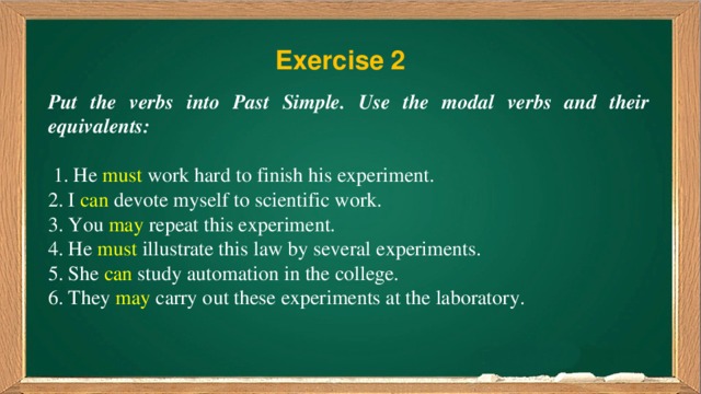 Exercise 2 Put the verbs into Past Simple. Use the modal verbs and their equivalents:  1. He must work hard to finish his experiment. 2. I can devote myself to scientific work. 3. You may repeat this experiment. 4. He must illustrate this law by several experiments. 5. She can study automation in the college. 6. They may carry out these experiments at the laboratory.
