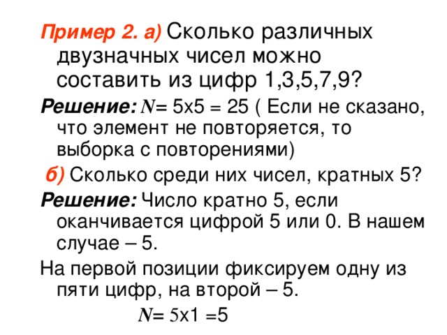Пример 2. а)  Сколько различных двузначных чисел можно составить из цифр 1,3,5,7,9? Решение: N=  5х5 = 25 ( Если не сказано, что элемент не повторяется, то выборка с повторениями)  б)  Сколько среди них чисел, кратных 5? Решение: Число кратно 5, если оканчивается цифрой 5 или 0. В нашем случае – 5. На первой позиции фиксируем одну из пяти цифр, на второй – 5.  N= 5 х1 =5