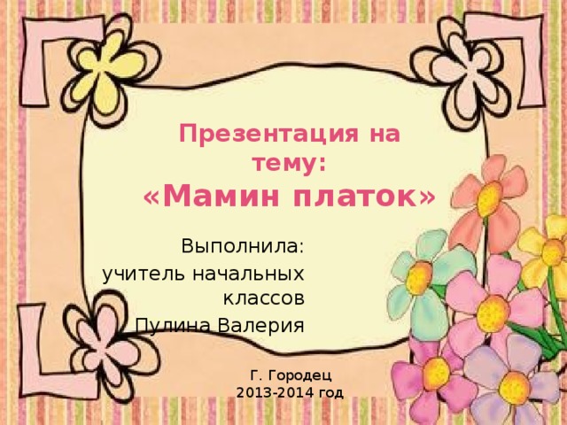 Презентация на тему:  «Мамин платок» Выполнила: учитель начальных классов Пулина Валерия Г. Городец 2013-2014 год