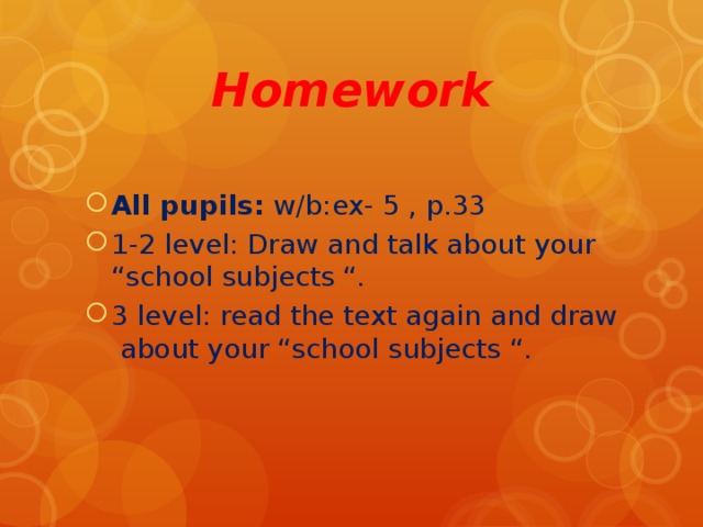 Homework All pupils: w/b:ex- 5 , p.33 1-2 level: Draw and talk about your “school subjects “ . 3 level: read the text again and draw  about your “school subjects “ .