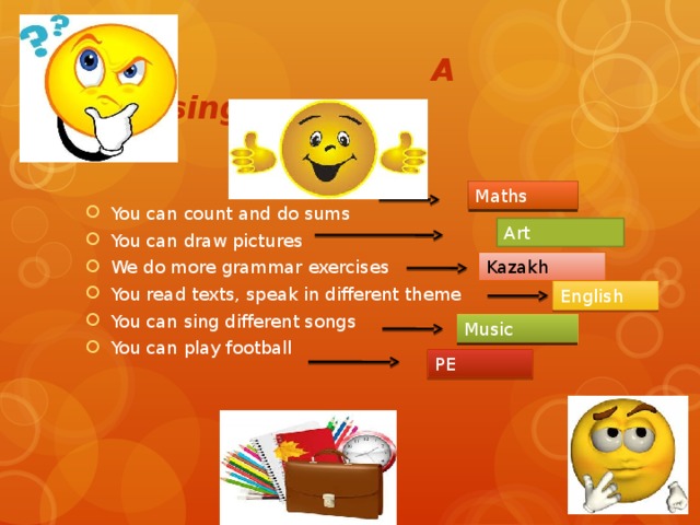 A guessing game You can count and do sums You can draw pictures We do more grammar exercises You read texts, speak in different theme You can sing different songs You can play football Maths Art Kazakh English Music PE