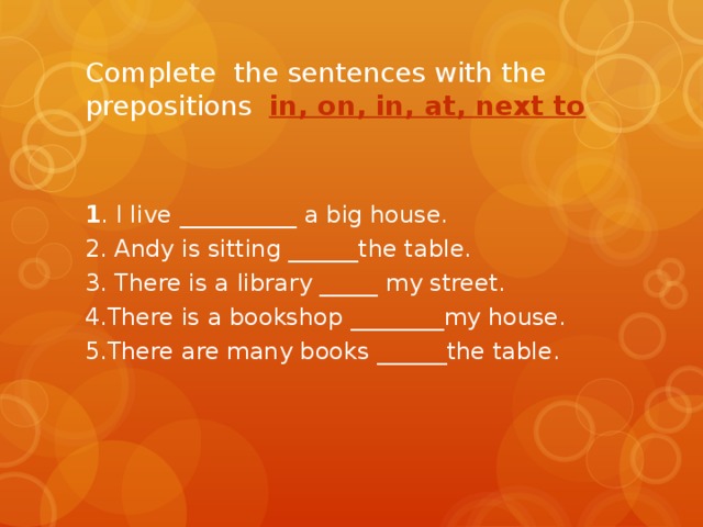 Complete the sentences with the prepositions in, on, in, at, next to 1 . I live  __________ a big house. 2. Andy is sitting ______the table. 3. There is a library _____ my street. 4.There is a bookshop ________my house. 5.There are many books ______the table.