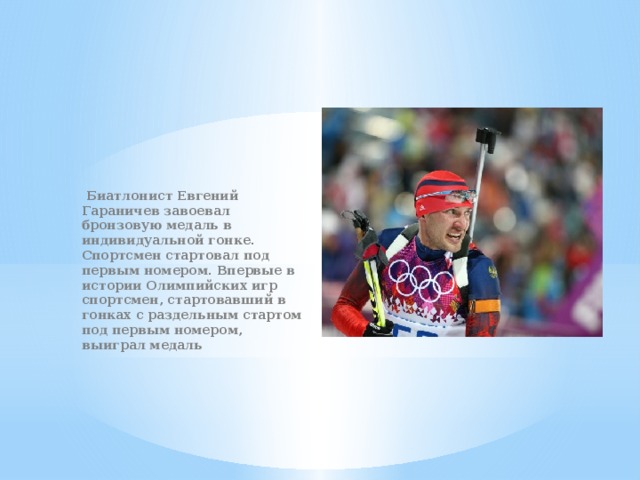 Биатлонист Евгений Гараничев завоевал бронзовую медаль в индивидуальной гонке. Спортсмен стартовал под первым номером. Впервые в истории Олимпийских игр спортсмен, стартовавший в гонках с раздельным стартом под первым номером, выиграл медаль