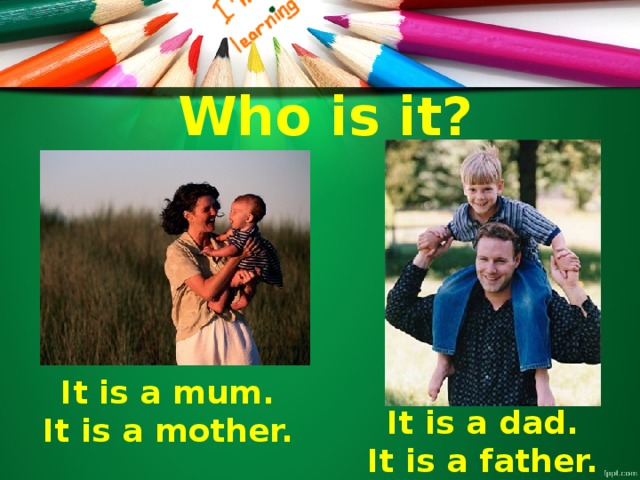 Who is it? It is a mum. It is a mother. It is a dad. It is a father.
