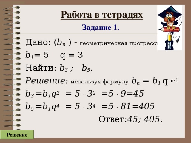 Работа в тетрадях  Задание 1.  Дано: ( b n ) - геометрическая прогрессия  b 1 = 5  q = 3 Найти: b 3 ; b 5 . Решение: используя формулу  b n = b 1 q  n-1 b 3  =b 1 q 2 = 5 .  3 2 =5 .  9=45  b 5 =b 1 q 4 = 5 .  3 4 =5 .  81 =4 0 5   Ответ: 45; 4 0 5.  Решение
