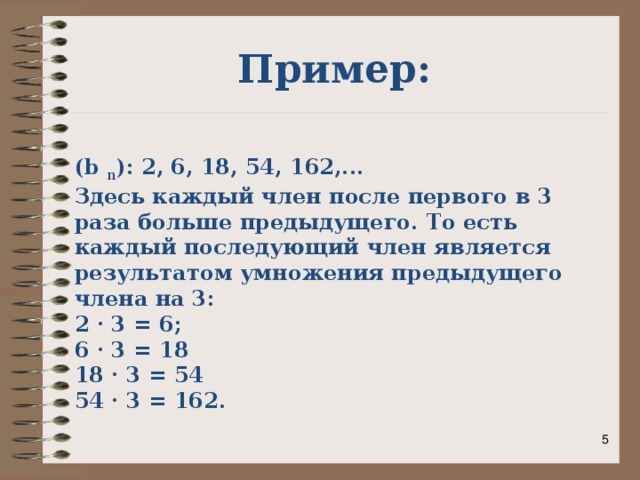 Пример: (b n ): 2, 6, 18, 54, 162,... Здесь каждый член после первого в 3 раза больше предыдущего. То есть каждый последующий член является результатом умножения предыдущего члена на 3: 2 · 3 = 6; 6 · 3 = 18 18 · 3 = 54 54 · 3 = 162.