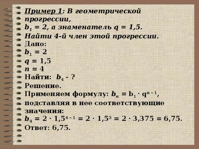 Пример 1 : В геометрической прогрессии, b 1 = 2, а знаменатель q = 1,5. Найти 4-й член этой прогрессии. Дано:  b 1  = 2  q  = 1,5  n  = 4  Найти: b 4  - ? Решение.  Применяем формулу:  b n  = b 1  · q n  – 1 , подставляя в нее соответствующие значения: b 4  = 2 · 1,5 4 – 1  = 2 · 1,5 3  = 2 · 3,375 = 6,75. Ответ: 6,75.