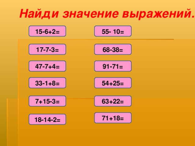 Найди значение выражений. 15-6+2= 55- 10= 17-7-3= 68-38= 47-7+4= 91-71= 33-1+8= 54+25= 7+15-3= 63+22= 71+18= 18-14-2=