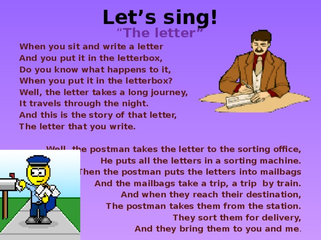 Let’s sing! “ The letter” When you sit and write a letter And you put it in the letterbox, Do you know what happens to it, When you put it in the letterbox? Well, the letter takes a long journey, It travels through the night. And this is the story of that letter, The letter that you write.  Well, the postman takes the letter to the sorting office, He puts all the letters in a sorting machine. Then the postman puts the letters into mailbags And the mailbags take a trip, a trip by train. And when they reach their destination, The postman takes them from the station. They sort them for delivery, And they bring them to you and me .