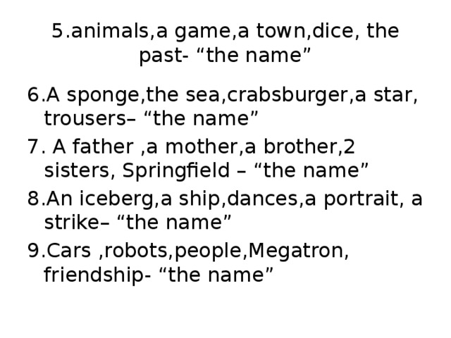 5.animals , a game , a town , dice , the past - “ the name” 6.A sponge , the sea , crabsburger , a star , trousers – “the name” 7. A father , a mother , a brother , 2 sisters , Springfield – “the name” 8. An iceberg , a ship , dances , a portrait , a strike – “the name” 9. Cars , robots , people , Megatron , friendship - “the name”