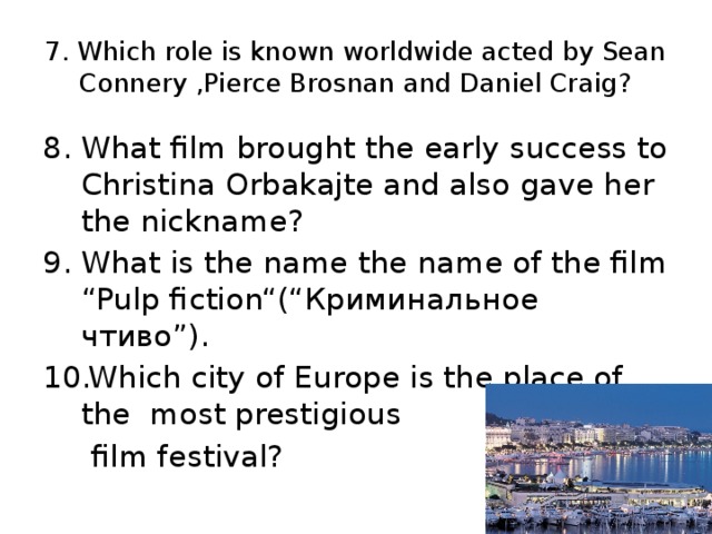 7. Which role is known worldwide acted by Sean Connery ,Pierce Brosnan and Daniel Craig? What film brought the early success to Christina Orbakajte and also gave her the nickname? What is the name the name of the film “Pulp fiction“(“ Криминальное чтиво ”). Which city of Europe is the place of the most prestigious  film festival?