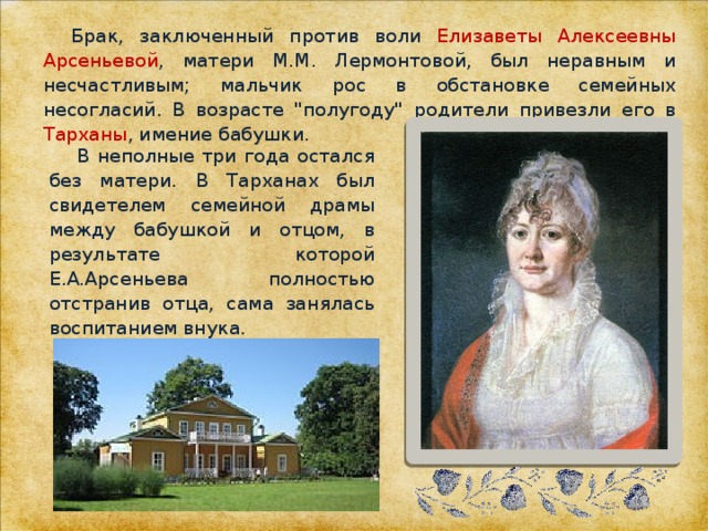 Брак, заключенный против воли Елизаветы Алексеевны Арсеньевой , матери М.М. Лермонтовой, был неравным и несчастливым; мальчик рос в обстановке семейных несогласий. В возрасте 