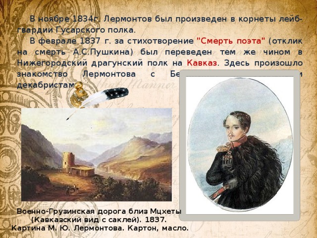 В ноябре 1834г. Лермонтов был произведен в корнеты лейб-гвардии Гусарского полка. В феврале 1837 г. за стихотворение 