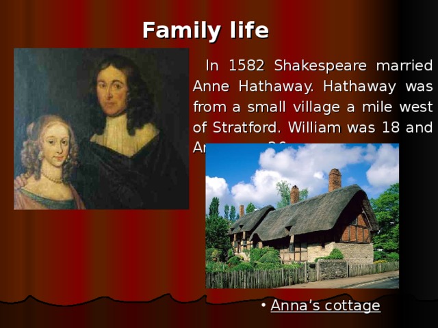Family life In 1582 Shakespeare married Anne Hathaway. Hathaway was from a small village a mile west of Stratford. William was 18 and Anne was 26.