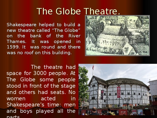 The Globe Theatre.   Shakespeare helped to build a new theatre called “The Globe” on the bank of the River Thames . It was opened in 1599. It was round and there was no roof on this building.  The theatre had space for 3000 people. At The Globe some people stood in front of the stage and others had seats. No women acted in Shakespeare’s time: men and boys played all the parts.